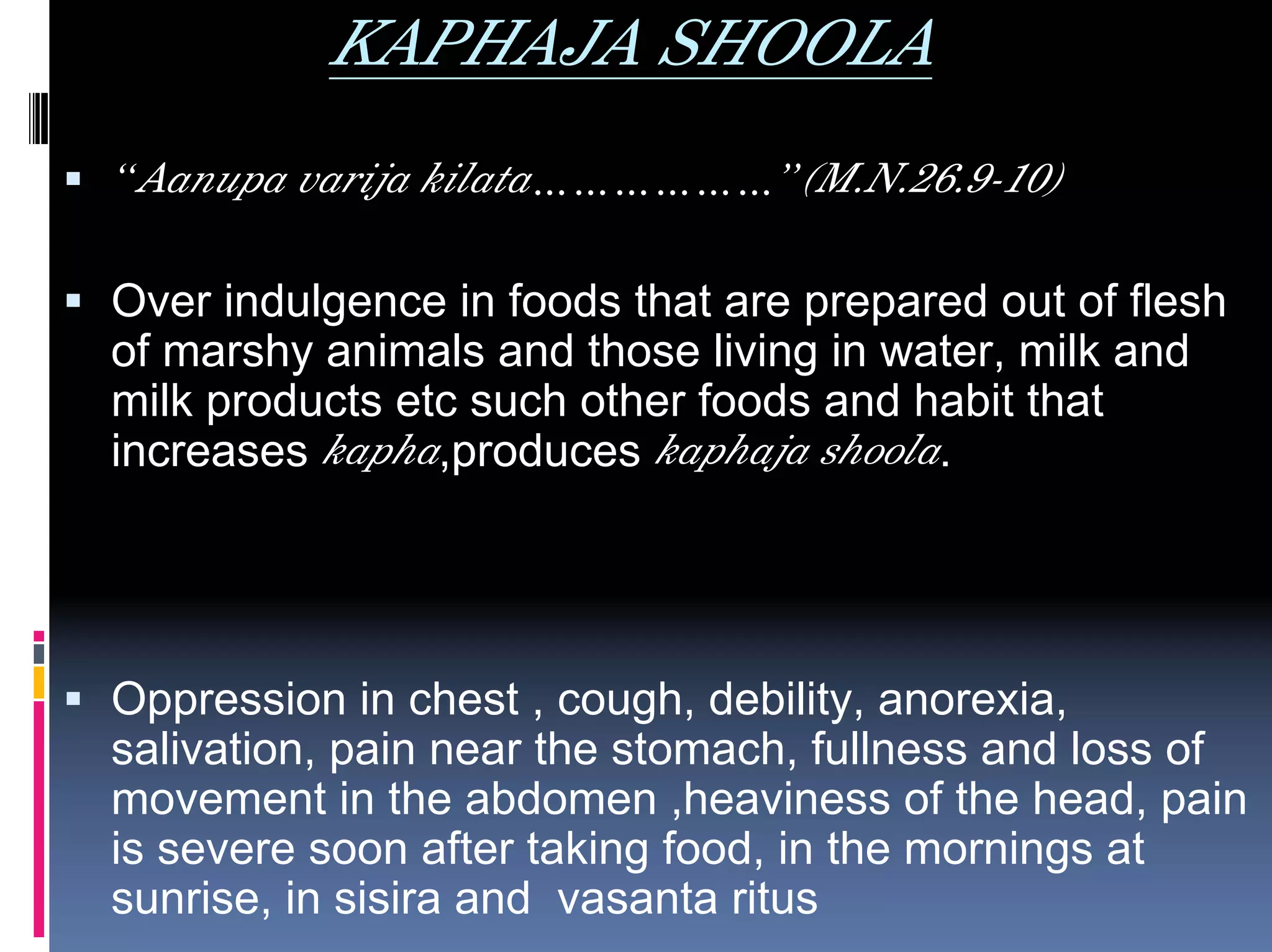 KAPHAJA SHOOLA
“Aanupa varija kilata………………”(M.N.26.9-10)

Over indulgence in foods that are prepared out of flesh
of marshy animals and those living in water, milk and
milk products etc such other foods and habit that
increases kapha,produces kaphaja shoola.




Oppression in chest , cough, debility, anorexia,
salivation, pain near the stomach, fullness and loss of
movement in the abdomen ,heaviness of the head, pain
is severe soon after taking food, in the mornings at
sunrise, in sisira and vasanta ritus
 
