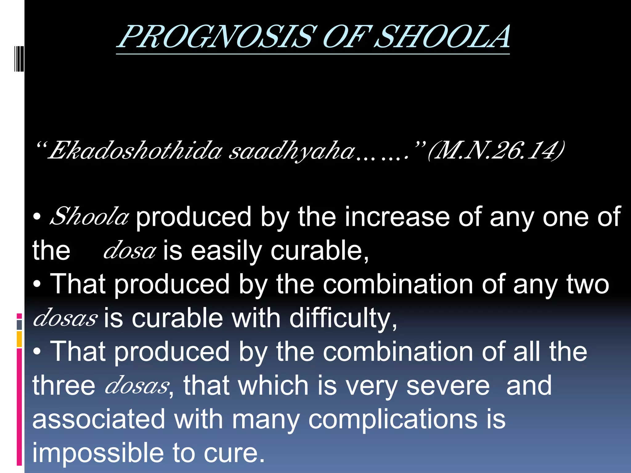 PROGNOSIS OF SHOOLA

“Ekadoshothida saadhyaha…….”(M.N.26.14)

• Shoola produced by the increase of any one of
the dosa is easily curable,
• That produced by the combination of any two
dosas is curable with difficulty,
• That produced by the combination of all the
three dosas, that which is very severe and
associated with many complications is
impossible to cure.
 