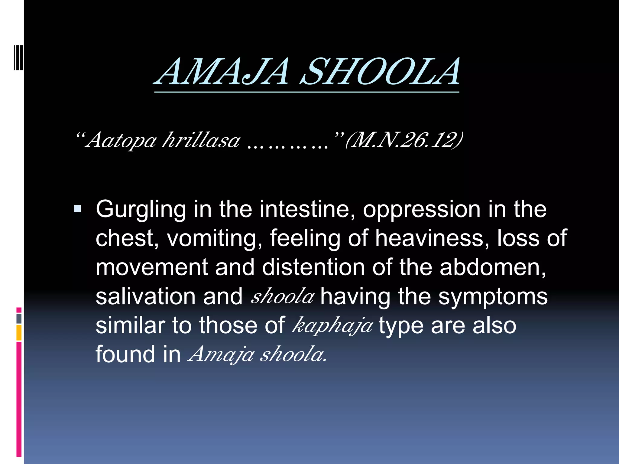 AMAJA SHOOLA
“Aatopa hrillasa …………”(M.N.26.12)

 Gurgling in the intestine, oppression in the
 chest, vomiting, feeling of heaviness, loss of
 movement and distention of the abdomen,
 salivation and shoola having the symptoms
 similar to those of kaphaja type are also
 found in Amaja shoola.
 