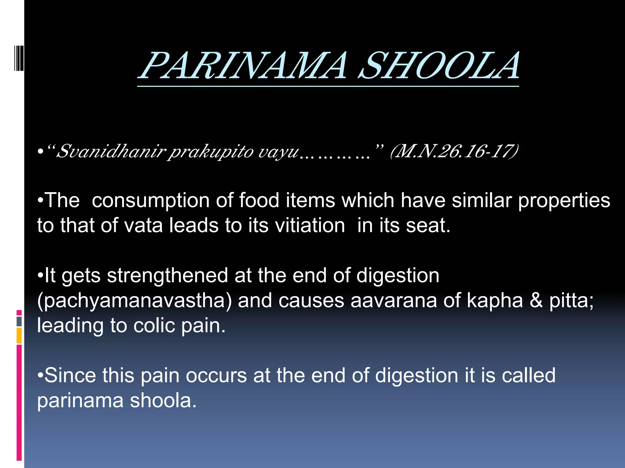 PARINAMA SHOOLA
•“Svanidhanir prakupito vayu…………” (M.N.26.16-17)

•The consumption of food items which have similar properties
to that of vata leads to its vitiation in its seat.

•It gets strengthened at the end of digestion
(pachyamanavastha) and causes aavarana of kapha & pitta;
leading to colic pain.

•Since this pain occurs at the end of digestion it is called
parinama shoola.
 