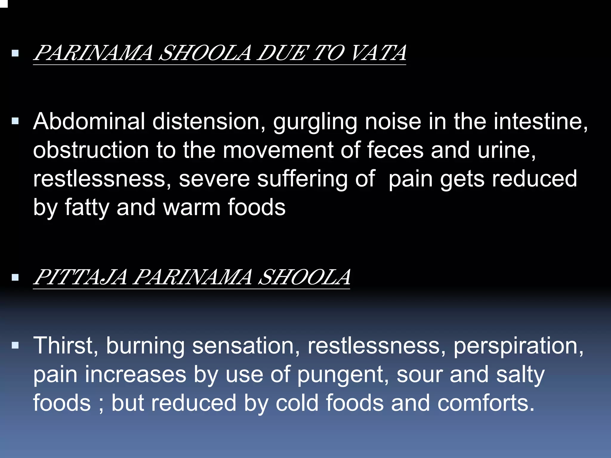 PARINAMA SHOOLA DUE TO VATA

Abdominal distension, gurgling noise in the intestine,
obstruction to the movement of feces and urine,
restlessness, severe suffering of pain gets reduced
by fatty and warm foods

PITTAJA PARINAMA SHOOLA

Thirst, burning sensation, restlessness, perspiration,
pain increases by use of pungent, sour and salty
foods ; but reduced by cold foods and comforts.
 