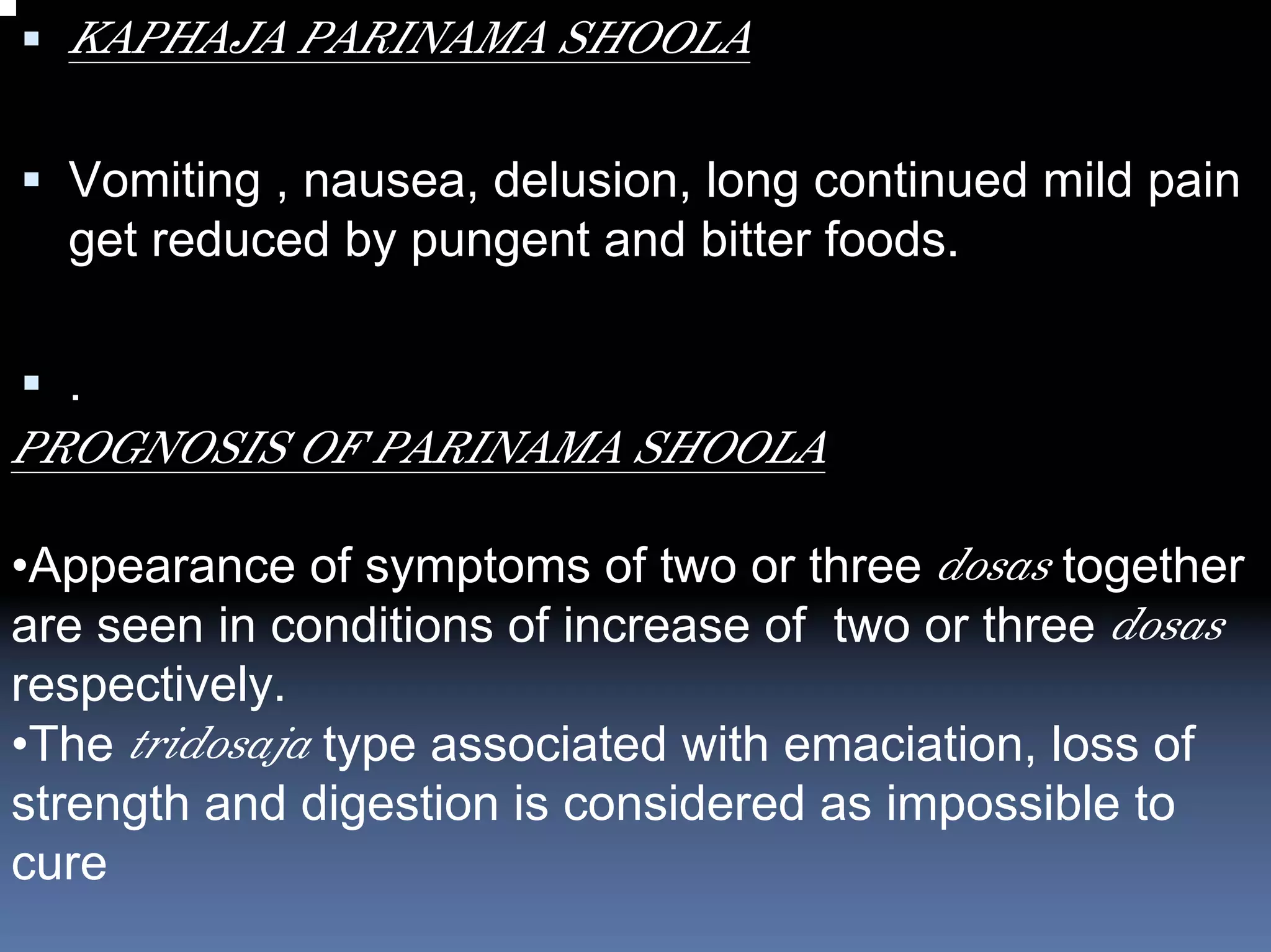 KAPHAJA PARINAMA SHOOLA

  Vomiting , nausea, delusion, long continued mild pain
  get reduced by pungent and bitter foods.

  .
PROGNOSIS OF PARINAMA SHOOLA

•Appearance of symptoms of two or three dosas together
are seen in conditions of increase of two or three dosas
respectively.
•The tridosaja type associated with emaciation, loss of
strength and digestion is considered as impossible to
cure
 