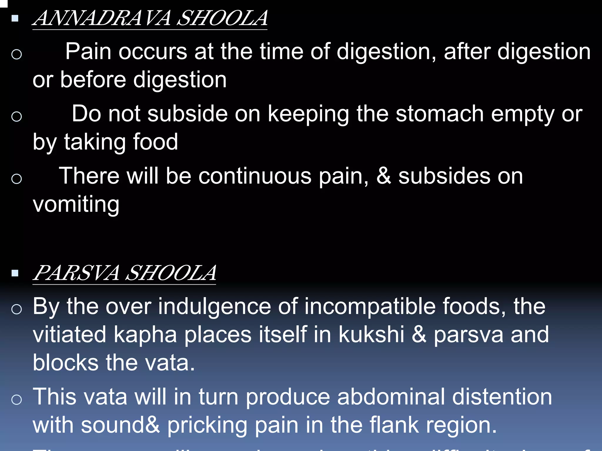 ANNADRAVA SHOOLA
o    Pain occurs at the time of digestion, after digestion
  or before digestion
o     Do not subside on keeping the stomach empty or
  by taking food
o    There will be continuous pain, & subsides on
  vomiting

    PARSVA SHOOLA
o By the over indulgence of incompatible foods, the
  vitiated kapha places itself in kukshi & parsva and
  blocks the vata.
o This vata will in turn produce abdominal distention
  with sound& pricking pain in the flank region.
 