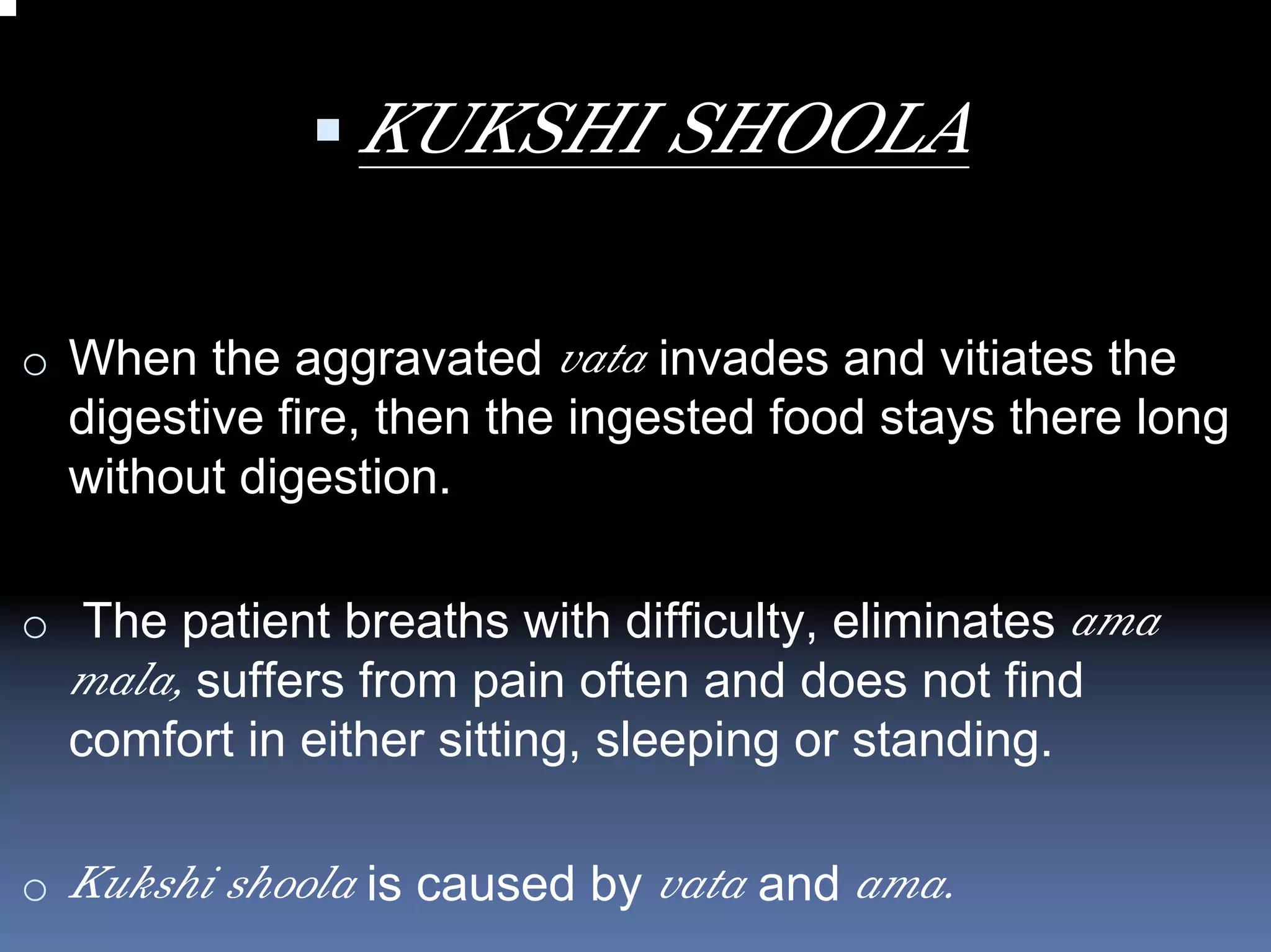 KUKSHI SHOOLA

o When the aggravated vata invades and vitiates the
  digestive fire, then the ingested food stays there long
  without digestion.

o The patient breaths with difficulty, eliminates ama
  mala, suffers from pain often and does not find
  comfort in either sitting, sleeping or standing.

o Kukshi shoola is caused by vata and ama.
 