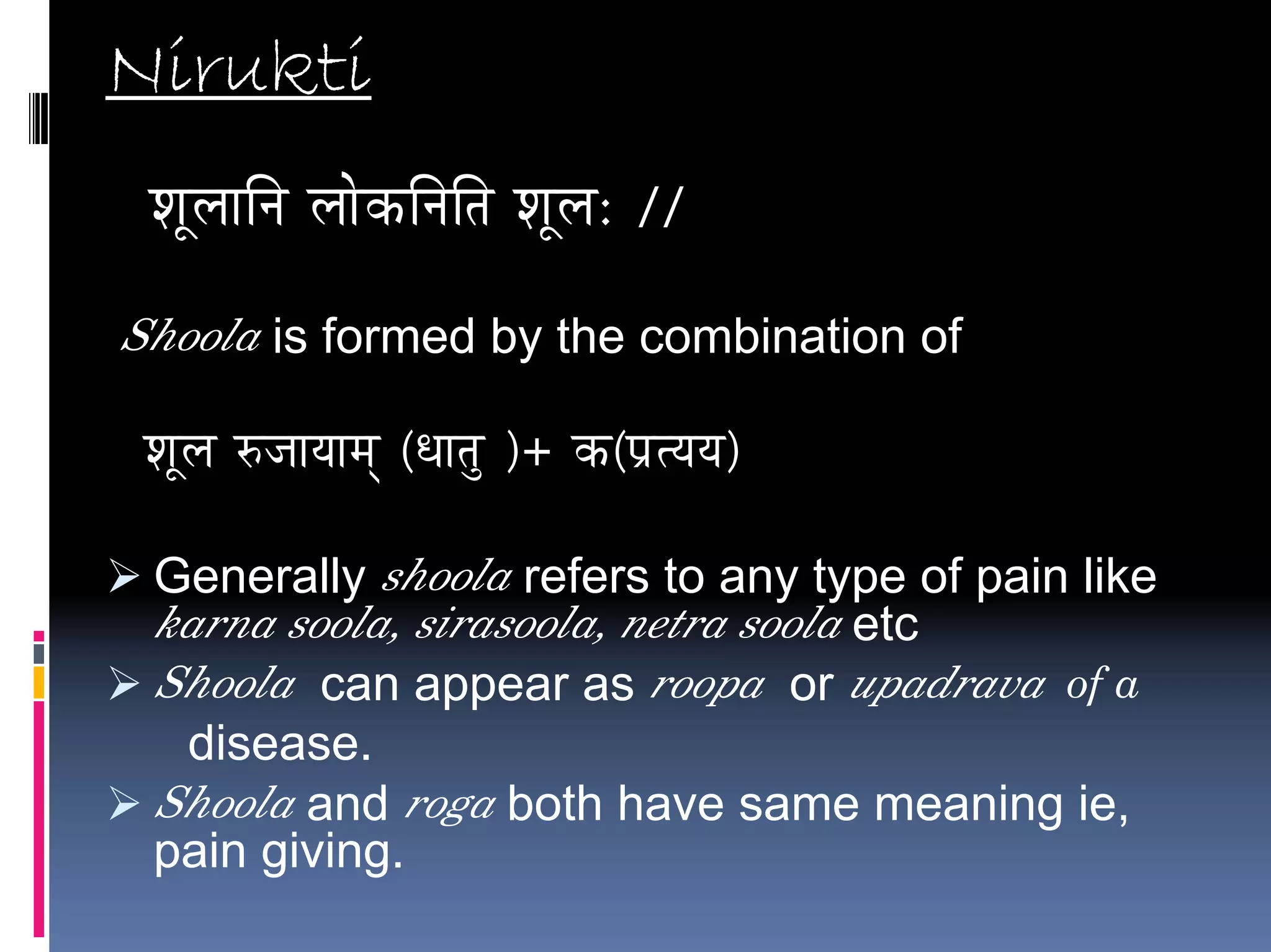Nirukti
 vÉÔsÉÉÌlÉ sÉÉåMüÌlÉÌiÉ vÉÔsÉ: //

Shoola is formed by the combination of

 vÉÔsÉ ÂeÉÉrÉÉqÉç (kÉÉiÉÑ )+ Mü(mÉëirÉrÉ)

 Generally shoola refers to any type of pain like
 karna soola, sirasoola, netra soola etc
 Shoola can appear as roopa or upadrava of a
  disease.
 Shoola and roga both have same meaning ie,
 pain giving.
 