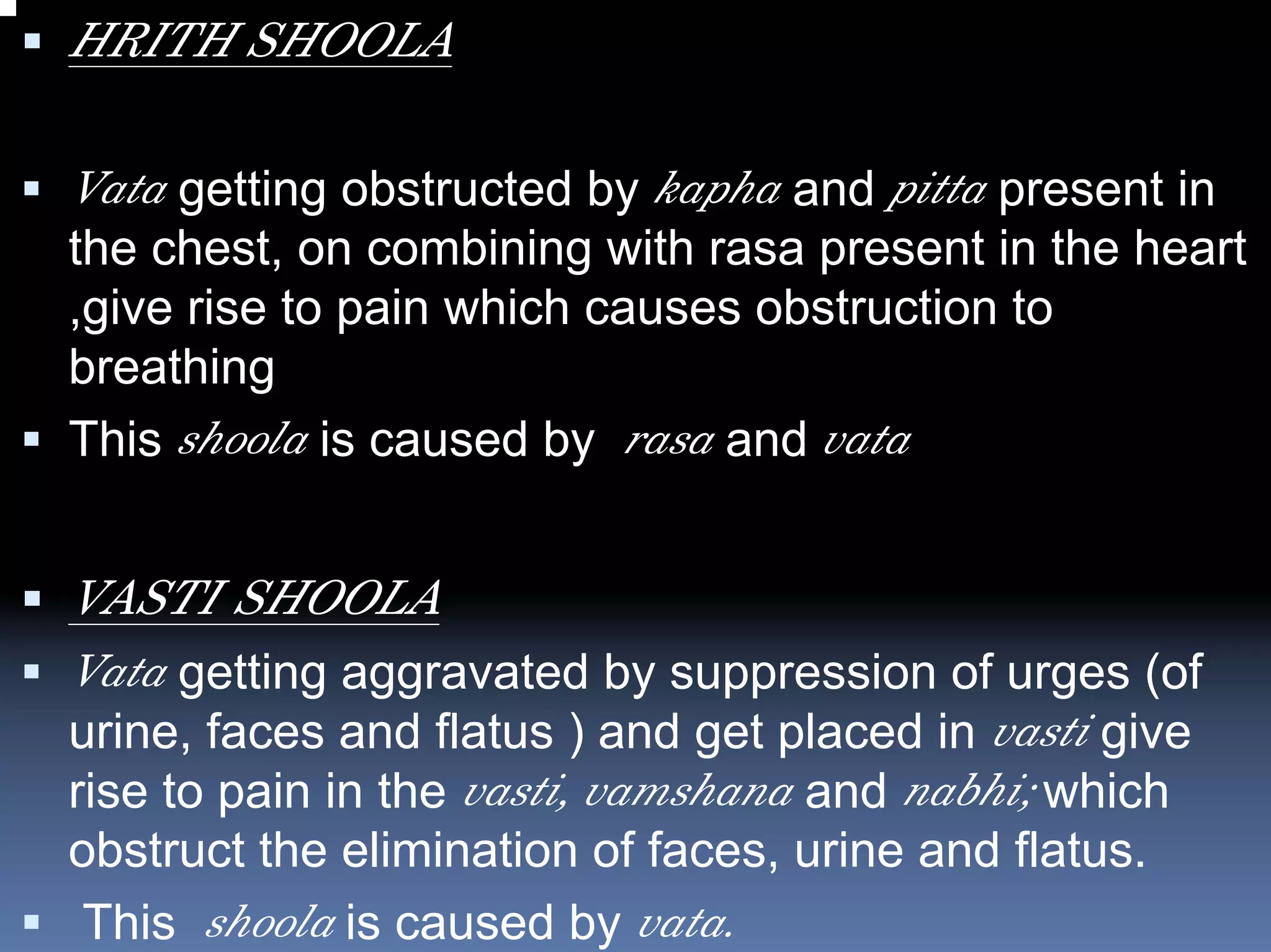 HRITH SHOOLA

Vata getting obstructed by kapha and pitta present in
the chest, on combining with rasa present in the heart
,give rise to pain which causes obstruction to
breathing
This shoola is caused by rasa and vata


VASTI SHOOLA
Vata getting aggravated by suppression of urges (of
urine, faces and flatus ) and get placed in vasti give
rise to pain in the vasti, vamshana and nabhi; which
obstruct the elimination of faces, urine and flatus.
 This shoola is caused by vata.
 