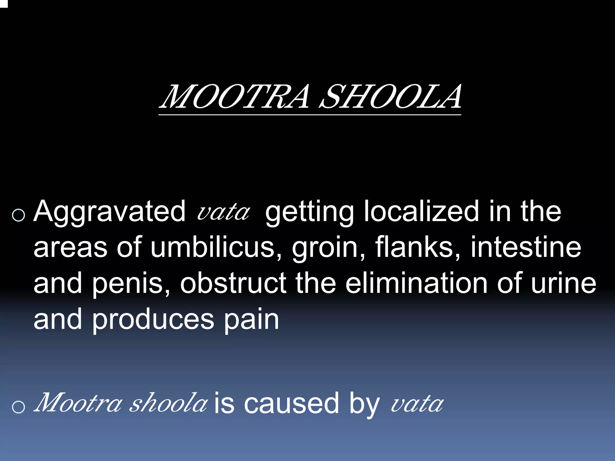 MOOTRA SHOOLA

o Aggravated vata getting localized in the
 areas of umbilicus, groin, flanks, intestine
 and penis, obstruct the elimination of urine
 and produces pain

o Mootra shoola is caused by vata
 