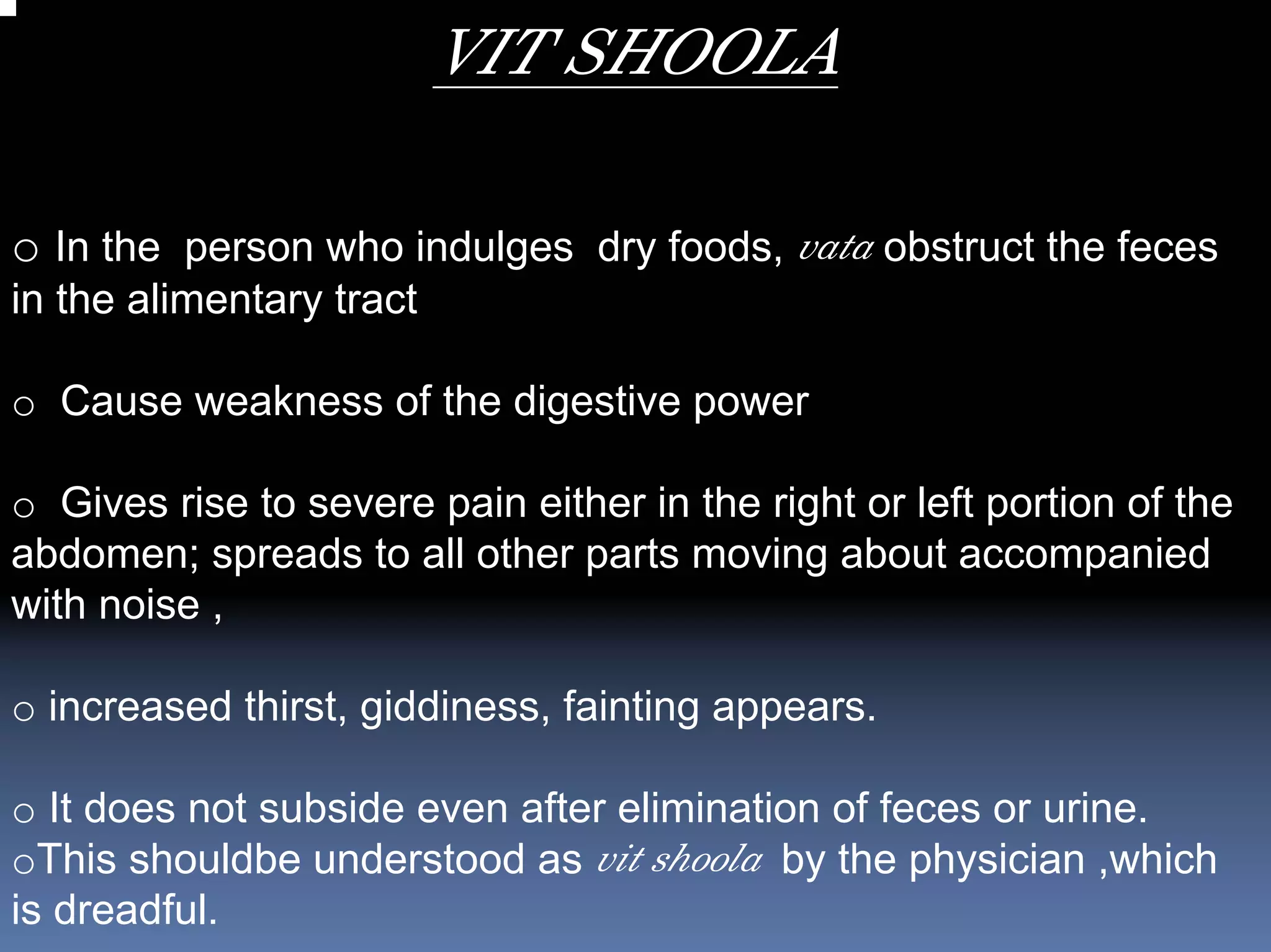 VIT SHOOLA

o In the person who indulges dry foods, vata obstruct the feces
in the alimentary tract

o Cause weakness of the digestive power

o Gives rise to severe pain either in the right or left portion of the
abdomen; spreads to all other parts moving about accompanied
with noise ,

o increased thirst, giddiness, fainting appears.

o It does not subside even after elimination of feces or urine.
oThis shouldbe understood as vit shoola by the physician ,which
is dreadful.
 