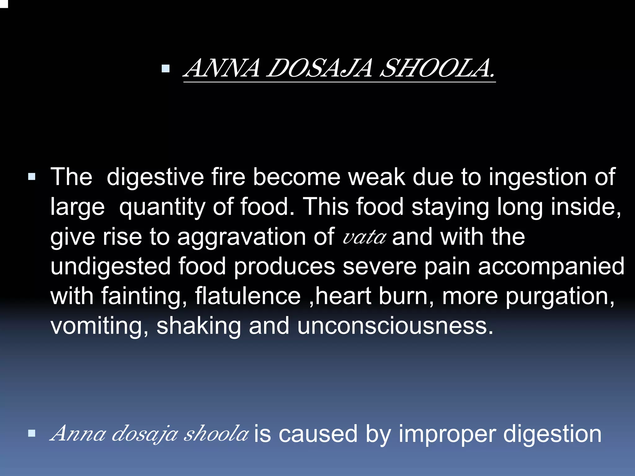 ANNA DOSAJA SHOOLA.


The digestive fire become weak due to ingestion of
large quantity of food. This food staying long inside,
give rise to aggravation of vata and with the
undigested food produces severe pain accompanied
with fainting, flatulence ,heart burn, more purgation,
vomiting, shaking and unconsciousness.



Anna dosaja shoola is caused by improper digestion
 
