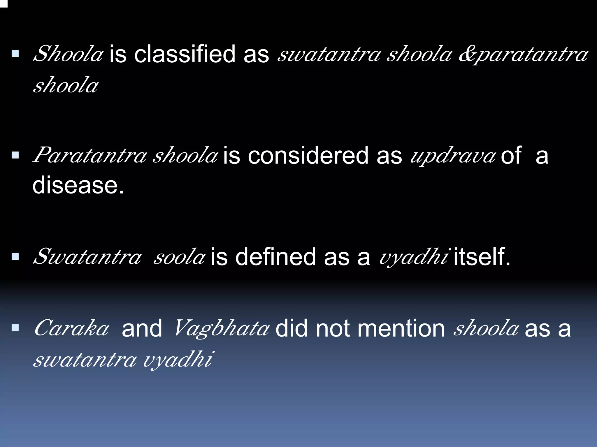 Shoola is classified as swatantra shoola &paratantra
shoola

Paratantra shoola is considered as updrava of a
disease.

Swatantra soola is defined as a vyadhi itself.

Caraka and Vagbhata did not mention shoola as a
swatantra vyadhi
 