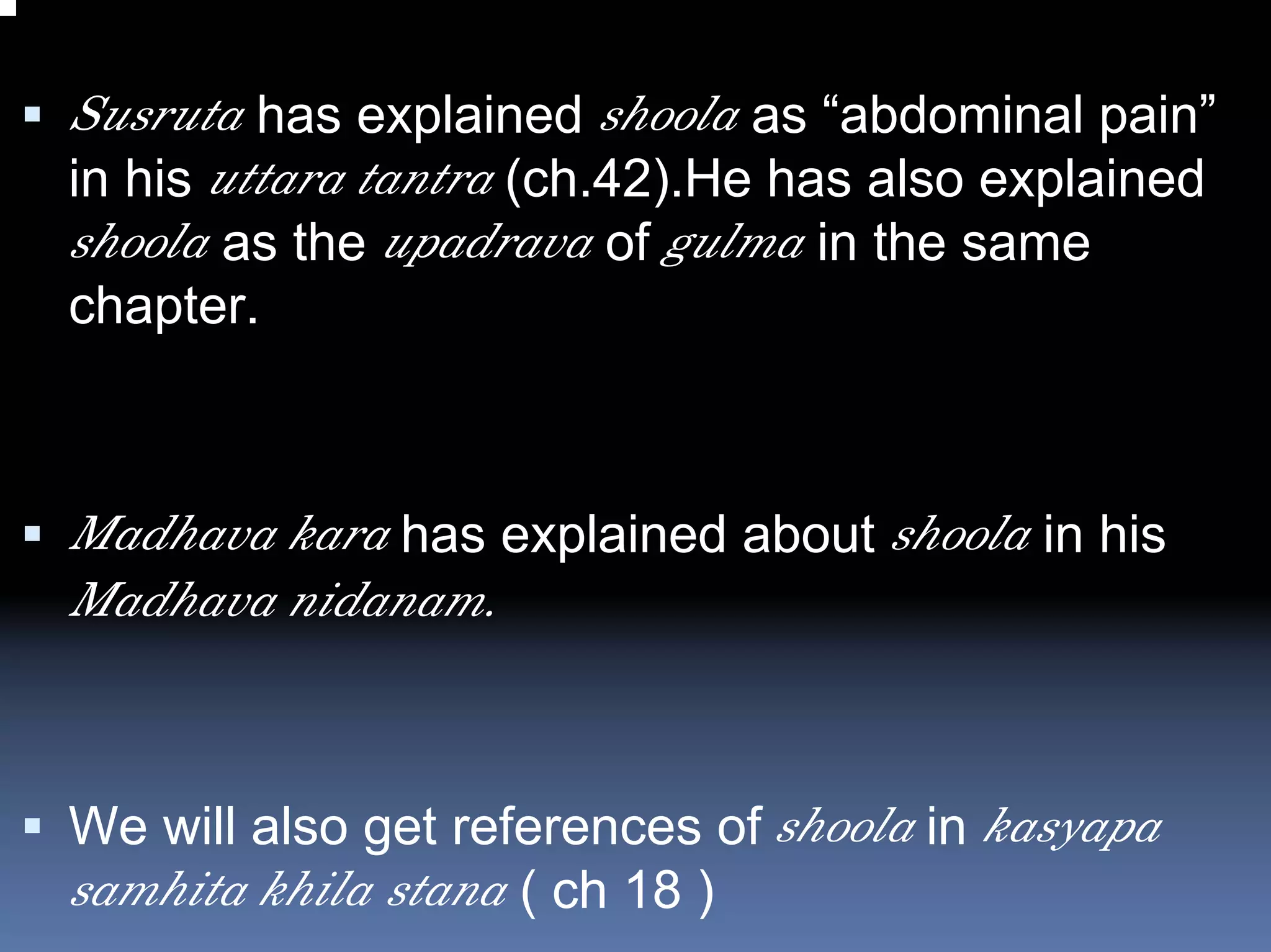 Susruta has explained shoola as “abdominal pain”
in his uttara tantra (ch.42).He has also explained
shoola as the upadrava of gulma in the same
chapter.



Madhava kara has explained about shoola in his
Madhava nidanam.



We will also get references of shoola in kasyapa
samhita khila stana ( ch 18 )
 