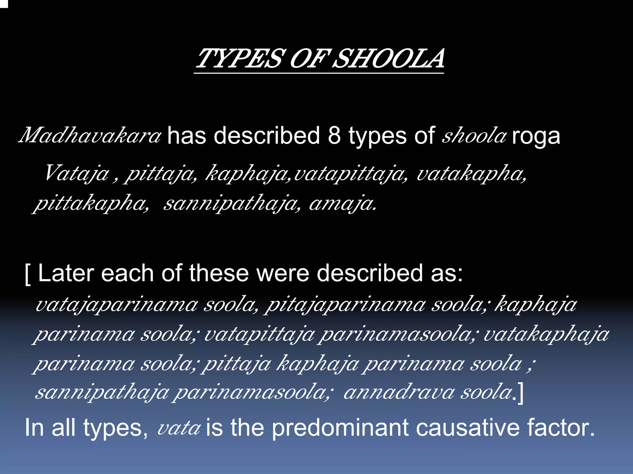 TYPES OF SHOOLA

Madhavakara has described 8 types of shoola roga
  Vataja , pittaja, kaphaja,vatapittaja, vatakapha,
 pittakapha, sannipathaja, amaja.

[ Later each of these were described as:
 vatajaparinama soola, pitajaparinama soola; kaphaja
 parinama soola; vatapittaja parinamasoola; vatakaphaja
 parinama soola; pittaja kaphaja parinama soola ;
 sannipathaja parinamasoola; annadrava soola.]
In all types, vata is the predominant causative factor.
 