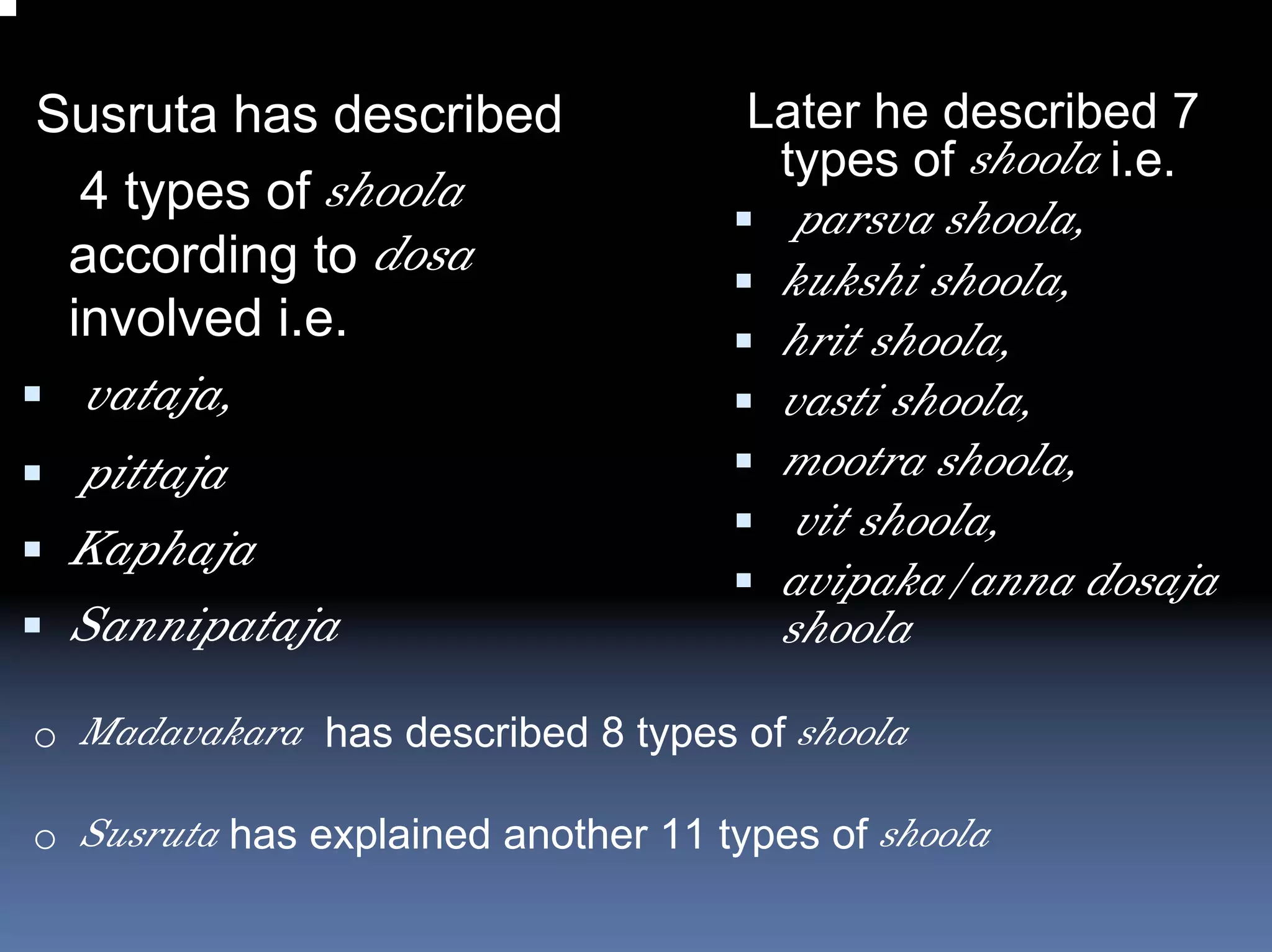 Susruta has described                Later he described 7
                                      types of shoola i.e.
  4 types of shoola
                                        parsva shoola,
 according to dosa                     kukshi shoola,
 involved i.e.                         hrit shoola,
 vataja,                               vasti shoola,
 pittaja                               mootra shoola,
                                        vit shoola,
 Kaphaja
                                       avipaka/anna dosaja
 Sannipataja                           shoola
o Madavakara has described 8 types of shoola

o Susruta has explained another 11 types of shoola
 