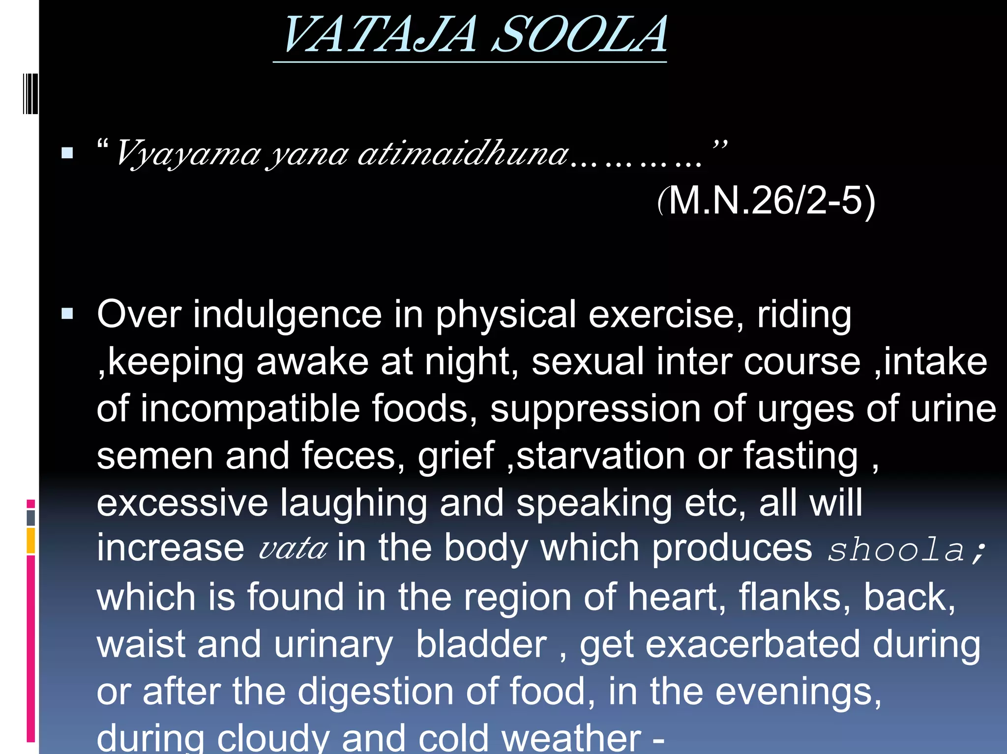 VATAJA SOOLA
“Vyayama yana atimaidhuna…………”
                            (M.N.26/2-5)

Over indulgence in physical exercise, riding
,keeping awake at night, sexual inter course ,intake
of incompatible foods, suppression of urges of urine
semen and feces, grief ,starvation or fasting ,
excessive laughing and speaking etc, all will
increase vata in the body which produces shoola;
which is found in the region of heart, flanks, back,
waist and urinary bladder , get exacerbated during
or after the digestion of food, in the evenings,
during cloudy and cold weather -
 