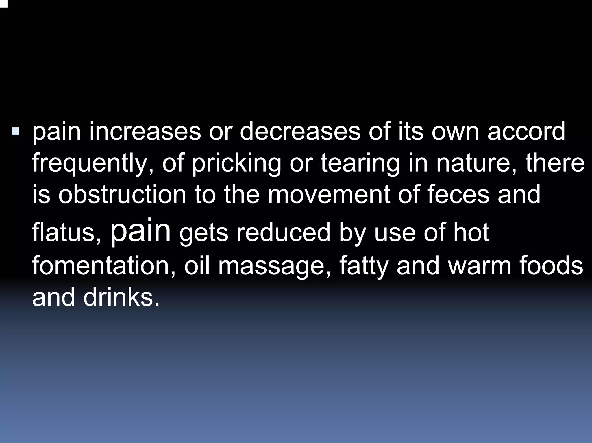 pain increases or decreases of its own accord
frequently, of pricking or tearing in nature, there
is obstruction to the movement of feces and
flatus, pain gets reduced by use of hot
fomentation, oil massage, fatty and warm foods
and drinks.
 