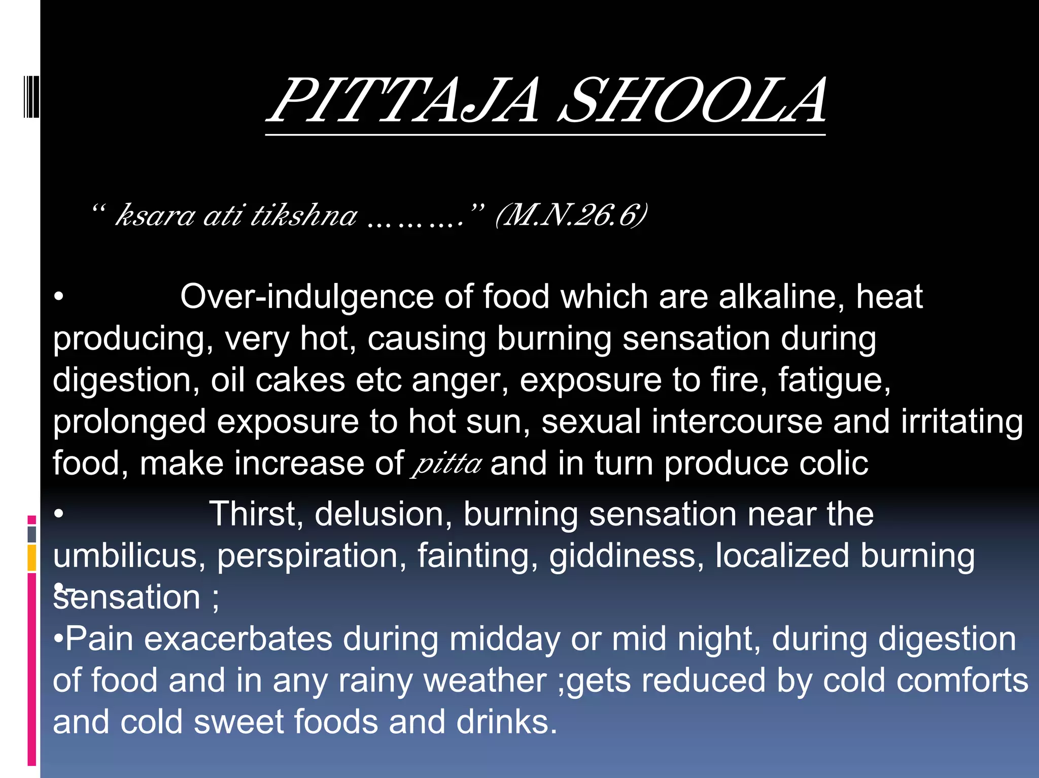 PITTAJA SHOOLA
  “ ksara ati tikshna ……….” (M.N.26.6)

•        Over-indulgence of food which are alkaline, heat
producing, very hot, causing burning sensation during
digestion, oil cakes etc anger, exposure to fire, fatigue,
prolonged exposure to hot sun, sexual intercourse and irritating
food, make increase of pitta and in turn produce colic
•          Thirst, delusion, burning sensation near the
umbilicus, perspiration, fainting, giddiness, localized burning
•-
sensation ;
•Pain exacerbates during midday or mid night, during digestion
of food and in any rainy weather ;gets reduced by cold comforts
and cold sweet foods and drinks.
 