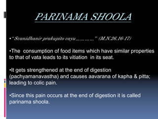 PARINAMA SHOOLA
•“Svanidhanir prakupito vayu…………” (M.N.26.16-17)

•The consumption of food items which have similar properties
to that of vata leads to its vitiation in its seat.

•It gets strengthened at the end of digestion
(pachyamanavastha) and causes aavarana of kapha & pitta;
leading to colic pain.

•Since this pain occurs at the end of digestion it is called
parinama shoola.
 