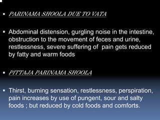 PARINAMA SHOOLA DUE TO VATA

Abdominal distension, gurgling noise in the intestine,
obstruction to the movement of feces and urine,
restlessness, severe suffering of pain gets reduced
by fatty and warm foods

PITTAJA PARINAMA SHOOLA

Thirst, burning sensation, restlessness, perspiration,
pain increases by use of pungent, sour and salty
foods ; but reduced by cold foods and comforts.
 