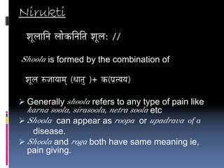 Nirukti
 vÉÔsÉÉÌlÉ sÉÉåMüÌlÉÌiÉ vÉÔsÉ: //

Shoola is formed by the combination of

 vÉÔsÉ ÂeÉÉrÉÉqÉç (kÉÉiÉÑ )+ Mü(mÉëirÉrÉ)

 Generally shoola refers to any type of pain like
 karna soola, sirasoola, netra soola etc
 Shoola can appear as roopa or upadrava of a
  disease.
 Shoola and roga both have same meaning ie,
 pain giving.
 