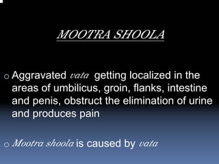 MOOTRA SHOOLA

o Aggravated vata getting localized in the
 areas of umbilicus, groin, flanks, intestine
 and penis, obstruct the elimination of urine
 and produces pain

o Mootra shoola is caused by vata
 