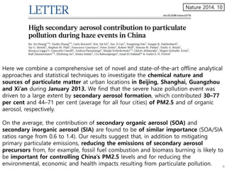 Here we combine a comprehensive set of novel and state-of-the-art offline analytical
approaches and statistical techniques to investigate the chemical nature and
sources of particulate matter at urban locations in Beijing, Shanghai, Guangzhou
and Xi’an during January 2013. We find that the severe haze pollution event was
driven to a large extent by secondary aerosol formation, which contributed 30–77
per cent and 44–71 per cent (average for all four cities) of PM2.5 and of organic
aerosol, respectively.
On the average, the contribution of secondary organic aerosol (SOA) and
secondary inorganic aerosol (SIA) are found to be of similar importance (SOA/SIA
ratios range from 0.6 to 1.4). Our results suggest that, in addition to mitigating
primary particulate emissions, reducing the emissions of secondary aerosol
precursors from, for example, fossil fuel combustion and biomass burning is likely to
be important for controlling China’s PM2.5 levels and for reducing the
environmental, economic and health impacts resulting from particulate pollution.
Nature 2014. 10
 