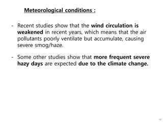 Meteorological conditions :
- Recent studies show that the wind circulation is
weakened in recent years, which means that the air
pollutants poorly ventilate but accumulate, causing
severe smog/haze.
- Some other studies show that more frequent severe
hazy days are expected due to the climate change.
 