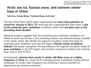 Science Advances 2017. 3
- The East China Plains (ECP) region experienced the worst haze pollution on
record for January in 2013. We show that the unprecedented haze event is due
to the extremely poor ventilation conditions, which had not been seen in the
preceding three decades.
- Statistical analysis suggests that the extremely poor ventilation conditions are
linked to Arctic sea ice loss in the preceding autumn and extensive boreal snowfall
in the earlier winter. We identify the regional circulation mode that leads to
extremely poor ventilation over the ECP region. Climate model simulations
indicate that boreal cryospheric forcing enhances the regional circulation mode of
poor ventilation in the ECP region and provides conducive conditions for extreme
haze such as that of 2013.
- Consequently, extreme haze events in winter will likely occur at a higher
frequency in China as a result of the changing boreal cryosphere, posing difficult
challenges for winter haze mitigation but providing a strong incentive for
greenhouse gas emission reduction.
 
