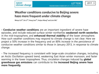 - Conducive weather conditions are an important ingredient of severe haze
episodes, and include reduced surface winter northerlies weakened north-westerlies
in the mid-troposphere, and enhanced thermal stability of the lower atmosphere.
How such weather conditions may respond to climate change is not clear. Here we
project a 50% increase in the frequency and an 80% increase in the persistence of
conducive weather conditions similar to those in January 2013, in response to climate
change.
- The increased frequency is consistent with large-scale circulation changes, including
an Arctic Oscillation upward trend, weakening East Asian winter monsoon, and faster
warming in the lower troposphere. Thus, circulation changes induced by global
greenhouse gas emissions can contribute to the increased Beijing severe haze
more frequently.
2017. 3
 