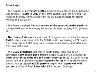 Report says:
- The number of premature deaths in South Korea caused by air pollution
was tallied at 13,703 in 2013 in the IHME report, said Prof. Cheong Hae-
kwan on Monday, citing a report by the US-based Institute for Health
Metrics and Evaluation
- The figure translates into 4.5 percent of the country's entire deaths in
the reported year or one every 20 deaths per year resulting from polluted
air.
- The main culprit was the emission of dangerous air particles, known as
PM2.5, which was responsible for 12,037 deaths comprising 4,274 deaths
from lung cancer, 1,901 ones from ischemic heart disease and 5,862 ones
from cerebral stroke.
- The OECD projection said that in South Korea, there will be an
estimated 1,109 deaths per 1 million people caused by air pollution in
2060, about three times the 359 deaths reported in 2010. South Korea's
proportion of air pollution-related economic losses in its gross domestic
product was projected at 0.63 percent, higher than Japan with 0.42
percent and the United States with 0.21 percent. (Yonhap)
 