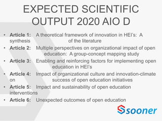 EXPECTED SCIENTIFIC
OUTPUT 2020 AIO D
• Article 1: A theoretical framework of innovation in HEI’s: A
synthesis of the literature
• Article 2: Multiple perspectives on organizational impact of open
education: A group-concept mapping study
• Article 3: Enabling and reinforcing factors for implementing open
education in HEI’s
• Article 4: Impact of organizational culture and innovation-climate
on success of open education initiatives
• Article 5: Impact and sustainability of open education
interventions
• Article 6: Unexpected outcomes of open education
 