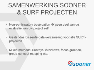SAMENWERKING SOONER
& SURF PROJECTEN
• Non-participatory observation  geen deel van de
evaluatie van uw project zelf
• Gestandaardiseerde data-verzameling voor alle SURF-
projecten
• Mixed methods: Surveys, interviews, focus-groepen,
group-concept mapping etc.
 