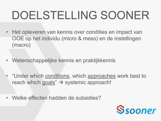 DOELSTELLING SOONER
• Het opleveren van kennis over condities en impact van
OOE op het individu (micro & meso) en de instellingen
(macro)
• Wetenschappelijke kennis en praktijkkennis
• “Under which conditions, which approaches work best to
reach which goals”  systemic approach!
• Welke effecten hadden de subsidies?
 