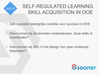 SELF-REGULATED LEARNING
SKILL ACQUISITION IN OOE
• Zelf-regulatie belangrijke conditie voor success in OOE
• Hoe kunnen wij de lerenden ondersteunen, deze skills te
ontwikkelen?
• Hoe kunnen wij SRL in het design van open onderwijs
toepassen?
AIO A
 