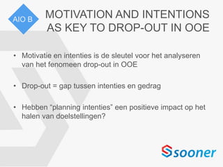 MOTIVATION AND INTENTIONS
AS KEY TO DROP-OUT IN OOE
• Motivatie en intenties is de sleutel voor het analyseren
van het fenomeen drop-out in OOE
• Drop-out = gap tussen intenties en gedrag
• Hebben “planning intenties” een positieve impact op het
halen van doelstellingen?
AIO B
 
