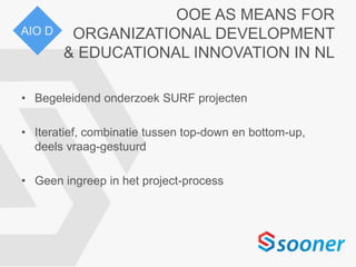 OOE AS MEANS FOR
ORGANIZATIONAL DEVELOPMENT
& EDUCATIONAL INNOVATION IN NL
• Begeleidend onderzoek SURF projecten
• Iteratief, combinatie tussen top-down en bottom-up,
deels vraag-gestuurd
• Geen ingreep in het project-process
AIO D
 