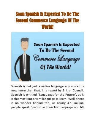 Soon Spanish Is Expected To Be The
Second Commerce Language Of The
World!
Spanish is not just a native language any more it’s
now more than that. In a report by British Council,
Spanish is entitled “Languages for the Future”, as it
is the most important language to learn. Well, there
is no wonder behind this, as nearly 470 million
people speak Spanish as their first language and 60
 