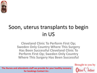 Soon, uterus transplants to begin
in US
Cleveland Clinic To Perform First Op;
Sweden Only Country Where This Surgery
Has Been Successful Cleveland Clinic To
Perform First Op; Sweden Only Country
Where This Surgery Has Been Successful
Brought to you by
The Nurses and attendants staff we provide for your healthy recovery
for bookings Contact Us:-
 