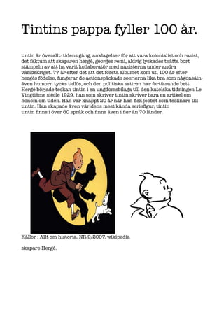Tintins pappa fyller 100 år.
tintin är överallt: tidens gång, anklagelser för att vara kolonialist och rasist,
det faktum att skaparen hergé, georges remi, aldrig lyckades tvätta bort
stämpeln av att ha varit kollaboratör med nazisterna under andra
världskriget. 77 år efter det att det första albumet kom ut, 100 år efter
hergés födelse, fungerar de actionspäckade seerierna lika bra som någonsåin-
även humorn tycks tidlös, och den politiska satiren har fortfarande bett.
Hergé började teckan tintin i en ungdomsbilaga till den katolska tidningen Le
Vingtiéme siécle 1929. han som skriver tintin skriver bara en artikel om
honom om tiden. Han var knappt 20 år när han fick jobbet som tecknare till
tintin. Han skapade även världens mest kända seriefigur, tintin
tintin finns i över 60 språk och finns även i fler än 70 länder.




Källor : Allt om historia. NR 9/2007. wikipedia

skapare Hergé.
 