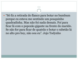 ...
“Só fiz a retirada do flanco para botar no bumbum
porque eu estava me sentindo um pouquinho
quadradinha. Mas não foi nada demais. Foi para
ficar lá com o popozão gigante na frente do marido.
Se não for para ficar de quatrão e botar o rabetão lá
no alto pro boy, não sou eu”. Jojo Todynho
