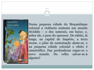 ...
Numa pequena cidade do Moçambique
colonial a violência sustenta um mundo
dividido – o dos naturais, em baixo, e,
sobre ele, o peso do opressor. De súbito, lá
longe, na capital do Império, a terra
treme, o pilar da sustentação abate-se, e
na pequena cidade colonial o efeito é
catastrófico. Das profundezas ergue-se o
novo mundo. Do velho salvar-se-á
alguém?