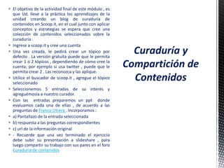  El objetivo de la actividad final de este módulo , es
que Ud. lleve a la práctica los aprendizajes de la
unidad creando un blog de curaduría de
contenidos en Scoop.it, en el cual junto con aplicar
conceptos y estrategias se espera que cree una
colección de contenidos seleccionados sobre la
curaduría .
 Ingrese a scoop.it y cree una cuenta
 Una vez creada, le pedirá crear un tópico por
defecto . La versión gratuita puede que le permita
crear 1 o 2 tópicos , dependiendo de cómo cree la
cuenta; por ejemplo si usa twitter , puede que le
permita crear 2 . Las reconozca y las aplique.
 Utilice el buscador de scoop.it , agregue el tópico
seleccionado
 Seleccionemos 5 entradas de su interés y
agreguémosla a nuestro curador.
 Con las entradas preparemos un ppt donde
evaluamos cada una de ellas , de acuerdo a las
preguntas de Franco Utrera . Incorporamos :
 a) Pantallazo de la entrada seleccionada
 b) respuesta a las preguntas correspondientes
 c) url de la información original
 - Recuerde que una vez terminado el ejercicio
debe subir su presentación a slideshare , para
luego compartir su trabajo con sus pares en el foro
Curaduría de contenidos
Curaduría y
Compartición de
Contenidos
 