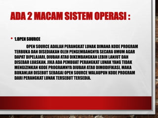 ADA 2 MACAM SISTEM OPERASI :
• 1.OPEN SOURCE
OPEN SOURCE ADALAH PERANGKAT LUNAK DIMANA KODE PROGRAM
TERBUKA DAN DISEDIAKAN OLEH PENGEMBANGNYA SECARA UMUM AGAR
DAPAT DIPELAJARI, DIUBAH ATAU DIKEMBANGKAN LEBIH LANJUT DAN
DISEBAR LUASKAN. JIKA ADA PEMBUAT PERANGKAT LUNAK YANG TIDAK
MENGIZINKAN KODE PROGRAMNYA DIUBAH ATAU DIMODIFIKASI, MAKA
BUKANLAH DISEBUT SEBAGAI OPEN SOURCE WALAUPUN KODE PROGRAM
DARI PERANGKAT LUNAK TERSEBUT TERSEDIA.
 