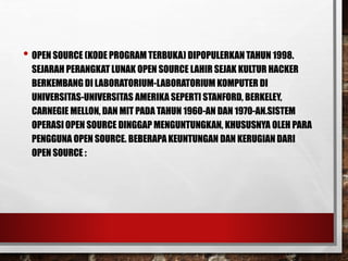 • OPEN SOURCE (KODE PROGRAM TERBUKA) DIPOPULERKAN TAHUN 1998.
SEJARAH PERANGKAT LUNAK OPEN SOURCE LAHIR SEJAK KULTUR HACKER
BERKEMBANG DI LABORATORIUM-LABORATORIUM KOMPUTER DI
UNIVERSITAS-UNIVERSITAS AMERIKA SEPERTI STANFORD, BERKELEY,
CARNEGIE MELLON, DAN MIT PADA TAHUN 1960-AN DAN 1970-AN.SISTEM
OPERASI OPEN SOURCE DINGGAP MENGUNTUNGKAN, KHUSUSNYA OLEH PARA
PENGGUNA OPEN SOURCE. BEBERAPA KEUNTUNGAN DAN KERUGIAN DARI
OPEN SOURCE :
 