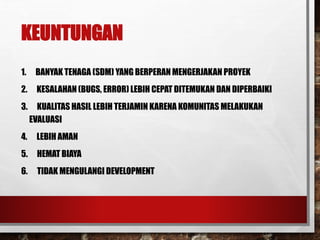 KEUNTUNGAN
1. BANYAK TENAGA (SDM) YANG BERPERAN MENGERJAKAN PROYEK
2. KESALAHAN (BUGS, ERROR) LEBIH CEPAT DITEMUKAN DAN DIPERBAIKI
3. KUALITAS HASIL LEBIH TERJAMIN KARENA KOMUNITAS MELAKUKAN
EVALUASI
4. LEBIH AMAN
5. HEMAT BIAYA
6. TIDAK MENGULANGI DEVELOPMENT
 