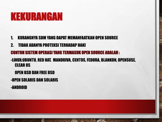KEKURANGAN
1. KURANGNYA SDM YANG DAPAT MEMANFAATKAN OPEN SOURCE
2. TIDAK ADANYA PROTEKSI TERHADAP HAKI
CONTOH SISTEM OPERASI YANG TERMASUK OPEN SOURCE ADALAH :
-LINUX:UBUNTU, RED HAT, MANDRIVA, CENTOS, FEDORA, BLANKON, OPENSUSE,
CLEAR OS
OPEN BSD DAN FREE BSD
-OPEN SOLARIS DAN SOLARIS
-ANDROID
 