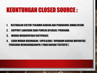 KEUNTUNGAN CLOSED SOURCE :
1. KESTABILAN SISTEM TERJAMIN KARENA ADA PENANGUNG JAWAB RESMI.
2. SUPPORT LANGSUNG DARI PEMILIK APLIKASI /PROGRAM.
3. MUDAH MENDAPATKAN SERTIFIKASI.
4. LEBIH MUDAH DIGUNAKAN / DIPELAJARI / DIPAHAMI KARENA MAYORITAS
PENGGUNA MENGGUNAKANNYA ( PADA DAERAH TERTENTU ).
 