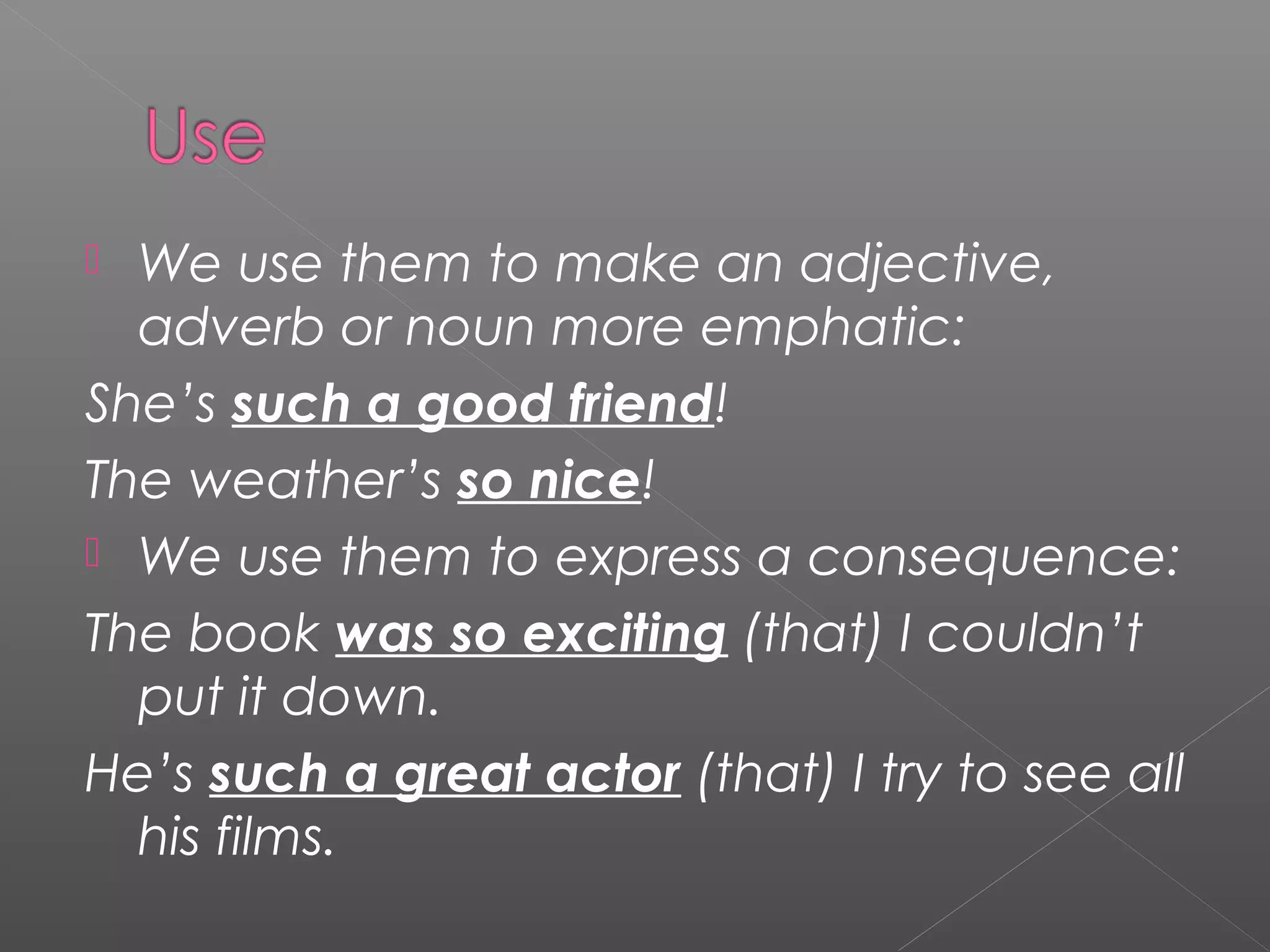  We use them to make an adjective,
adverb or noun more emphatic:
She’s such a good friend!
The weather’s so nice!
We use them to express a consequence:
The book was so exciting (that) I couldn’t
put it down.
He’s such a great actor (that) I try to see all
his films.