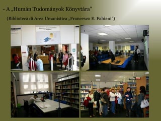 - A „Humán Tudományok Könyvtára”  (Biblioteca di Area Umanistica „Francesco E. Fabiani”) 