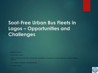 Soot-Free Urban Bus Fleets in
Lagos – Opportunities and
Challenges
PRESENTATION BY
OLUKAYODE TAIWO
LAGOS METROPOLITAN AREA TRANSPORT AUTHORITY @ ACHIEVING CLEAN BUSES FLEET: INTERNATIONAL
SEMINAR
ECOMOBILITY SEMINAR, JOHANNESBURG
OCTOBER 5 2015
 