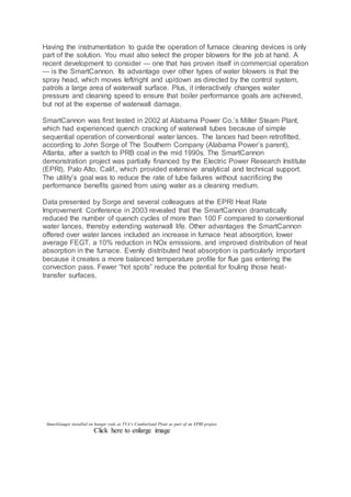 Having the instrumentation to guide the operation of furnace cleaning devices is only
part of the solution. You must also select the proper blowers for the job at hand. A
recent development to consider — one that has proven itself in commercial operation
— is the SmartCannon. Its advantage over other types of water blowers is that the
spray head, which moves left/right and up/down as directed by the control system,
patrols a large area of waterwall surface. Plus, it interactively changes water
pressure and cleaning speed to ensure that boiler performance goals are achieved,
but not at the expense of waterwall damage.
SmartCannon was first tested in 2002 at Alabama Power Co.’s Miller Steam Plant,
which had experienced quench cracking of waterwall tubes because of simple
sequential operation of conventional water lances. The lances had been retrofitted,
according to John Sorge of The Southern Company (Alabama Power’s parent),
Atlanta, after a switch to PRB coal in the mid 1990s. The SmartCannon
demonstration project was partially financed by the Electric Power Research Institute
(EPRI), Palo Alto, Calif., which provided extensive analytical and technical support.
The utility’s goal was to reduce the rate of tube failures without sacrificing the
performance benefits gained from using water as a cleaning medium.
Data presented by Sorge and several colleagues at the EPRI Heat Rate
Improvement Conference in 2003 revealed that the SmartCannon dramatically
reduced the number of quench cycles of more than 100 F compared to conventional
water lances, thereby extending waterwall life. Other advantages the SmartCannon
offered over water lances included an increase in furnace heat absorption, lower
average FEGT, a 10% reduction in NOx emissions, and improved distribution of heat
absorption in the furnace. Evenly distributed heat absorption is particularly important
because it creates a more balanced temperature profile for flue gas entering the
convection pass. Fewer “hot spots” reduce the potential for fouling those heat-
transfer surfaces.
SmartGauges installed on hanger rods at TVA’s Cumberland Plant as part of an EPRI project.
Click here to enlarge image
 